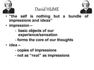 David HUME
• “the self is nothing but a bundle of
impressions and ideas”
• impression –
- basic objects of our
experience/sensation
- forms the core of our thoughts
• idea –
- copies of impressions
- not as “real” as impressions
 