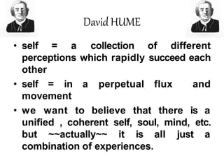 David HUME
• self = a collection of different
perceptions which rapidly succeed each
other
• self = in a perpetual flux and
movement
• we want to believe that there is a
unified , coherent self, soul, mind, etc.
but ~~actually~~ it is all just a
combination of experiences.
 