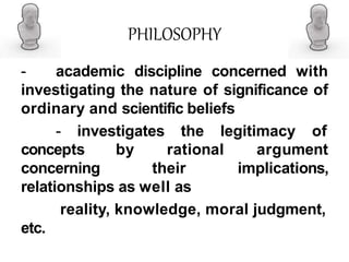 PHILOSOPHY
- academic discipline concerned with
investigating the nature of significance of
ordinary and scientific beliefs
- investigates the legitimacy of
concepts by
concerning
rational
their
argument
implications,
relationships as well as
reality, knowledge, moral judgment,
etc.
 
