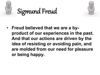 • Freud believed that we are a by-
product of our experiences in the past.
And that our actions are driven by the
idea of resisting or avoiding pain, and
are molded from our need for pleasure
or being happy.
Sigmund Freud
 