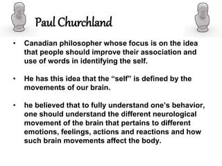 Paul Churchland
• Canadian philosopher whose focus is on the idea
that people should improve their association and
use of words in identifying the self.
• He has this idea that the “self” is defined by the
movements of our brain.
• he believed that to fully understand one’s behavior,
one should understand the different neurological
movement of the brain that pertains to different
emotions, feelings, actions and reactions and how
such brain movements affect the body.
 