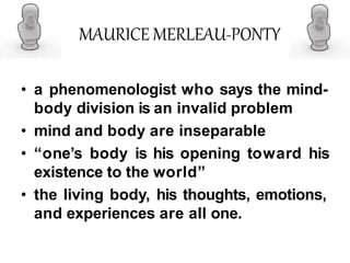 MAURICE MERLEAU-PONTY
• a phenomenologist who says the mind-
body division is an invalid problem
• mind and body are inseparable
• “one’s body is his opening toward his
existence to the world”
• the living body, his thoughts, emotions,
and experiences are all one.
 