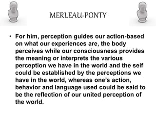 MERLEAU-PONTY
• For him, perception guides our action-based
on what our experiences are, the body
perceives while our consciousness provides
the meaning or interprets the various
perception we have in the world and the self
could be established by the perceptions we
have in the world, whereas one’s action,
behavior and language used could be said to
be the reflection of our united perception of
the world.
 