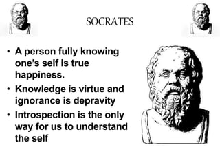 SOCRATES
• A person fully knowing
one’s self is true
happiness.
• Knowledge is virtue and
ignorance is depravity
• Introspection is the only
way for us to understand
the self
 