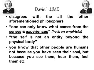David HUME
• disagrees with the all the other
aforementioned philosophers
• “one can only know what comes from the
senses & experiences” (he is an empiricist)
• “the self is not an entity beyond the
physical body”
• you know that other people are humans
not because you have seen their soul, but
because you see them, hear them, feel
them etc
 