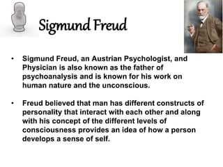 Sigmund Freud
• Sigmund Freud, an Austrian Psychologist, and
Physician is also known as the father of
psychoanalysis and is known for his work on
human nature and the unconscious.
• Freud believed that man has different constructs of
personality that interact with each other and along
with his concept of the different levels of
consciousness provides an idea of how a person
develops a sense of self.
 