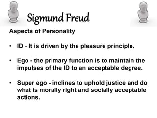 Aspects of Personality
• ID - It is driven by the pleasure principle.
• Ego - the primary function is to maintain the
impulses of the ID to an acceptable degree.
• Super ego - inclines to uphold justice and do
what is morally right and socially acceptable
actions.
Sigmund Freud
 