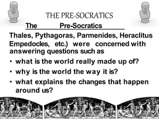 THE PRE-SOCRATICS
The Pre-Socratics
Thales, Pythagoras, Parmenides, Heraclitus
Empedocles, etc.) were concerned with
answering questions such as
• what is the world really made up of?
• why is the world the way it is?
• what explains the changes that happen
around us?
 