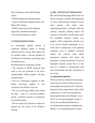 theft. Techniques used within Phishing             2.3 IRC AND INSTANT MESSAGING:
emails:                                            IRC and Instant Messaging (IM) forums are
• Official looking and sounding emails             likely to become a popular phishingground.
• Copies of legitimate corporate emails with       As these communication channels become
Minor URL changes.                                 more       popular     with      home           users,
• HTML based email used to obfuscate               andmorefunctionality is included within the
target URL information• Standard                   software, specialist phishing attacks will
virus/worm attachments to email                    increase.As many IRC and IM clients allow
                                                   for    embedded      dynamic         content     (e.g.
2.2 WEB BASD DELIVERY:                             graphics, URL‘s,multimedia includes, etc.)
                                                   to be sent by channel participants, it is a
An    increasingly       popular   method    of
                                                   trivial task to employmany of the phishing
conducting phishing attacks is through
                                                   techniques used in standard web-based
maliciousweb-site content. This content may
                                                   attacks.    The      common      usage         ofBots
be included within a web-site operated by
                                                   (automated     programs       that     listen     and
the Phisher,or a third-party site hosting some
                                                   participate in group discussions) in many of
embedded content.
                                                   thepopular channels, means that it is very
Web-based delivery techniques include:
                                                   easy for a Phisher to anonymously send
• The inclusion of HTML disguised links
                                                   semi relevantlinks and fake information to
(such as the one presented in the above
                                                   the victims.
emailExample). Within popular web-sites,
                                                   2.4 TROJONED HOSTS:
message boards.
                                                   While the delivery medium for the phishing
• The use of third-party supplied, or fake,
                                                   attack may be varied, the deliverysource is
banner     advertising     graphics   to    lure
                                                   increasingly becoming home PC‘s that have
customers to the Phisher‘s web-site.
                                                   been previously compromised. Aspart of this
• The use of web-bugs (hidden items within
                                                   compromise, a Trojan horse program has
the page – such as a zero-sized graphic)
                                                   been installed which allowsPhisher‘s to use
totrack a potential customer in preparation
                                                   the PC as a message propagator. In fact, to
for a phishing attack.
                                                   harvest the confidentialinformation of
• The use of pop-up or frameless windows to
                                                   several thousand customers simultaneously,
disguise the true source of the Phisher‘s
                                                   Phisher‘s use informationspecific Trojans.
message.
 