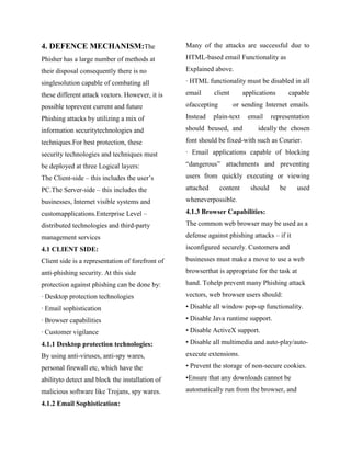 4. DEFENCE MECHANISM:The                          Many of the attacks are successful due to

Phisher has a large number of methods at          HTML-based email Functionality as

their disposal consequently there is no           Explained above.

singlesolution capable of combating all           · HTML functionality must be disabled in all

these different attack vectors. However, it is    email      client       applications        capable

possible toprevent current and future             ofaccepting         or sending Internet emails.

Phishing attacks by utilizing a mix of            Instead    plain-text    email     representation

information securitytechnologies and              should beused, and           ideally the chosen

techniques.For best protection, these             font should be fixed-with such as Courier.

security technologies and techniques must         · Email applications capable of blocking

be deployed at three Logical layers:              ―dangerous‖ attachments and preventing

The Client-side – this includes the user‘s        users from quickly executing or viewing

PC.The Server-side – this includes the            attached      content     should       be     used

businesses, Internet visible systems and          wheneverpossible.

customapplications.Enterprise Level –             4.1.3 Browser Capabilities:
distributed technologies and third-party          The common web browser may be used as a

management services                               defense against phishing attacks – if it

4.1 CLIENT SIDE:                                  isconfigured securely. Customers and

Client side is a representation of forefront of   businesses must make a move to use a web

anti-phishing security. At this side              browserthat is appropriate for the task at

protection against phishing can be done by:       hand. Tohelp prevent many Phishing attack

· Desktop protection technologies                 vectors, web browser users should:

· Email sophistication                            • Disable all window pop-up functionality.

· Browser capabilities                            • Disable Java runtime support.

· Customer vigilance                              • Disable ActiveX support.

4.1.1 Desktop protection technologies:            • Disable all multimedia and auto-play/auto-

By using anti-viruses, anti-spy wares,            execute extensions.

personal firewall etc, which have the             • Prevent the storage of non-secure cookies.

abilityto detect and block the installation of    •Ensure that any downloads cannot be

malicious software like Trojans, spy wares.       automatically run from the browser, and

4.1.2 Email Sophistication:
 