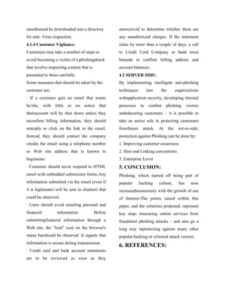 mustInstead be downloaded into a directory         arereceived to determine whether there are
for anti- Virus inspection.                        any unauthorized charges. If the statement
4.1.4 Customer Vigilance:                          islate by more than a couple of days, a call
Customers may take a number of steps to            to Credit Card Company or bank must
avoid becoming a victim of a phishingattack        bemade to confirm billing address and
that involve inspecting content that is            account balances.
presented to them carefully.                       4.2 SERVER SIDE:
Some measures that should be taken by the          By implementing intelligent anti-phishing
customer are:                                      techniques        into    the         organizations
· If a customer gets an email that warns           webapplication security, developing internal
he/she, with little or no notice that              processes    to    combat     phishing        vectors
theiraccount will be shut down unless they         andeducating customers – it is possible to
reconfirm billing information, they should         take an active role in protecting customers
notreply or click on the link in the email.        fromfuture    attack.    At     the    server-side,
Instead, they should contact the company           protection against Phishing can be done by:
citedin the email using a telephone number         1. Improving customer awareness
or Web site address that is known to               2. Host and Linking conventions
begenuine.                                         3. Enterprise Level
· Customer should never respond to HTML            5. CONCLUSION:
email with embedded submission forms.Any           Phishing, which started off being part of
information submitted via the email (even if       popular      hacking     culture,       has     now
it is legitimate) will be sent in cleartext that   increasednumerously with the growth of use
could be observed.                                 of Internet.The points raised within this
· Users should avoid emailing personal and         paper, and the solutions proposed, represent
financial         information.            Before   key steps insecuring online services from
submittingfinancial information through a          fraudulent phishing attacks – and also go a
Web site, the "lock" icon on the browser's         long way inprotecting against many other
status barshould be observed .It signals that      popular hacking or criminal attack vectors.
information is secure during transmission.
                                                   6. REFERENCES:
· Credit card and bank account statements
are to be reviewed as soon as they
 
