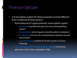 A “Good” Phonetic Alphabet: Characteristics1. Each symbol should represent only one sound (phone)e.g. <c>: [k] in cat and [s] in cymbal2. If 2 sounds can distinguish one word from another, they should be represented by different symbolse.g. <th>: they vs. thighGood phonetic transcription  unambiguously convey the important aspects of the pronunciation of a given set of sounds, using a written system of symbols.7