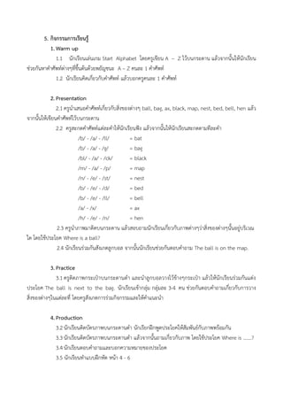 5. กิจกรรมการเรียนรู้
1. Warm up
1.1 นักเรียนเล่นเกม Start Alphabet โดยครูเขียน A – Z ไว้บนกระดาน แล้วจากนั้นให้นักเรียน
ช่วยกันหาคาศัพท์ต่างๆที่ขึ้นต้นด้วยพยัญชนะ A – Z คนละ 1 คาศัพท์
1.2 นักเรียนคิดเกี่ยวกับคาศัพท์ แล้วบอกครูคนละ 1 คาศัพท์
2. Presentation
2.1 ครูนาเสนอคาศัพท์เกี่ยวกับสิ่งของต่างๆ ball, bag, ax, black, map, nest, bed, bell, hen แล้ว
จากนั้นให้เขียนคาศัพท์ไว้บนกระดาน
2.2 ครูสะกดคาศัพท์แต่ละคาให้นักเรียนฟัง แล้วจากนั้นให้นักเรียนสะกดตามทีละคา
/b/ - /a/ - /ll/ = bat
/b/ - /a/ - /g/ = bag
/bl/ - /a/ - /ck/ = black
/m/ - /a/ - /p/ = map
/n/ - /e/ - /st/ = nest
/b/ - /e/ - /d/ = bed
/b/ - /e/ - /ll/ = bell
/a/ - /x/ = ax
/h/ - /e/ - /n/ = hen
2.3 ครูนาภาพมาติดบนกระดาน แล้วสอบถามนักเรียนเกี่ยวกับภาพต่างๆว่าสิ่งของต่างๆนั้นอยู่บริเวณ
ใด โดยใช้ประโยค Where is a ball?
2.4 นักเรียนร่วมกันสังเกตลูกบอล จากนั้นนักเรียนช่วยกันตอบคาถาม The ball is on the map.
3. Practice
3.1 ครูติดภาพกระเป๋าบนกระดานดา และนาลูกบอลวางไว้ข้างๆกระเป๋า แล้วให้นักเรียนร่วมกันแต่ง
ประโยค The ball is next to the bag. นักเรียนเข้ากลุ่ม กลุ่มละ 3-4 คน ช่วยกันตอบคาถามเกี่ยวกับการวาง
สิ่งของต่างๆในแต่ละที่ โดยครูสังเกตการร่วมกิจกรรมและให้คาแนะนา
4. Production
3.2 นักเรียนติดบัตรภาพบนกระดานดา นักเรียกฝึกพูดประโยคให้สัมพันธ์กับภาพพร้อมกัน
3.3 นักเรียนติดบัตรภาพบนกระดานดา แล้วจากนั้นถามเกี่ยวกับภาพ โดยใช้ประโยค Where is …….?
3.4 นักเรียนตอบคาถามและบอกความหมายของประโยค
3.5 นักเรียนทาแบบฝึกหัด หน้า 4 - 6
 