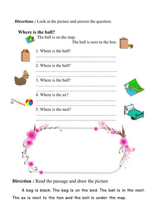 Directions : Look at the picture and answer the question.
Where is the ball?
The ball is on the map.
The ball is next to the box.
1. Where is the ball?
…………………………………………………
…………………………………………………
2. Where is the bell?
.…………………………………………………
…………………………………………………
3. Where is the ball?
…………………………………………………
…………………………………………………
4. Where is the ax?
…………………………………………………
…………………………………………………
5. Where is the nest?
…………………………………………………
…………………………………………………
Direction : Read the passage and draw the picture
A bag is black. The bag is on the bed. The ball is in the nest.
The ax is next to the hen and the bell is under the map.
 