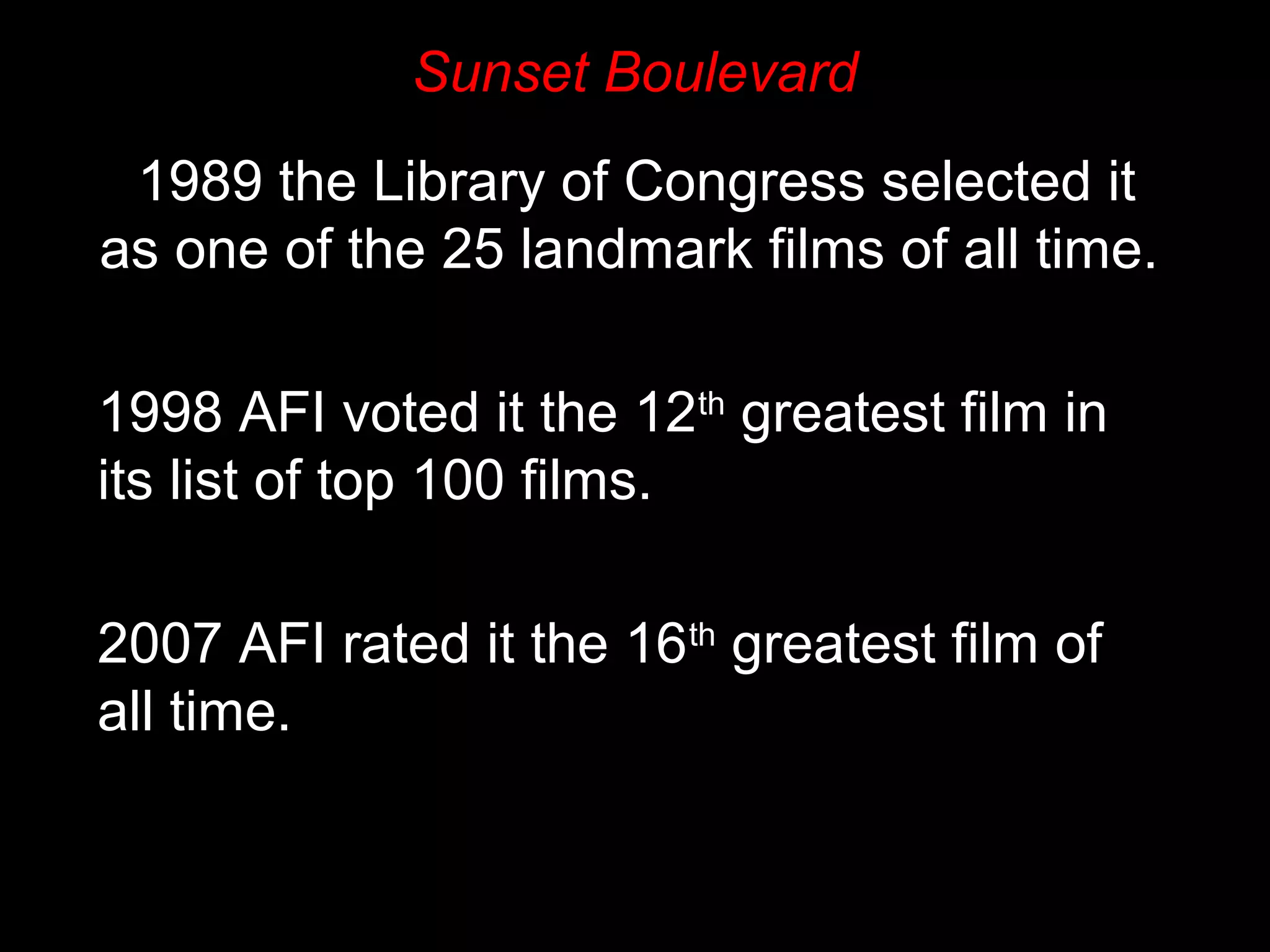 Sunset Boulevard
1989 the Library of Congress selected it
as one of the 25 landmark films of all time.
1998 AFI voted it the 12th
greatest film in
its list of top 100 films.
2007 AFI rated it the 16th
greatest film of
all time.
 