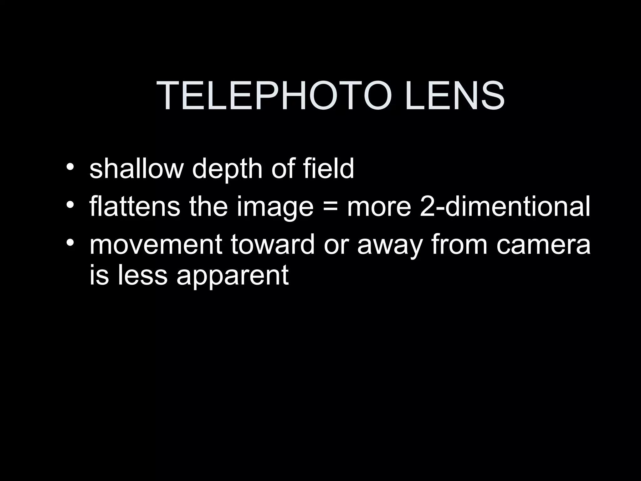 TELEPHOTO LENS
• shallow depth of field
• flattens the image = more 2-dimentional
• movement toward or away from camera
is less apparent
 