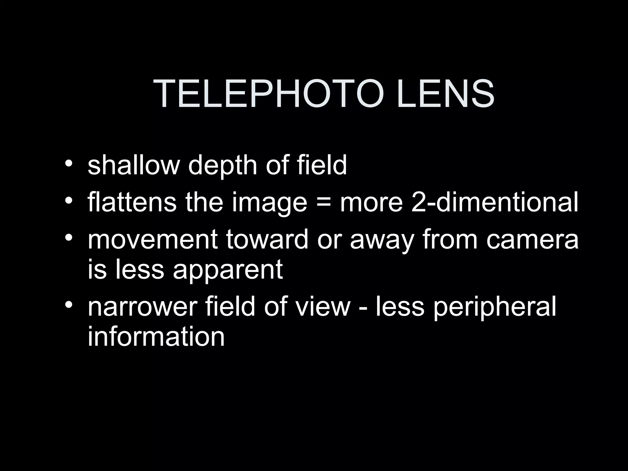 TELEPHOTO LENS
• shallow depth of field
• flattens the image = more 2-dimentional
• movement toward or away from camera
is less apparent
• narrower field of view - less peripheral
information
 
