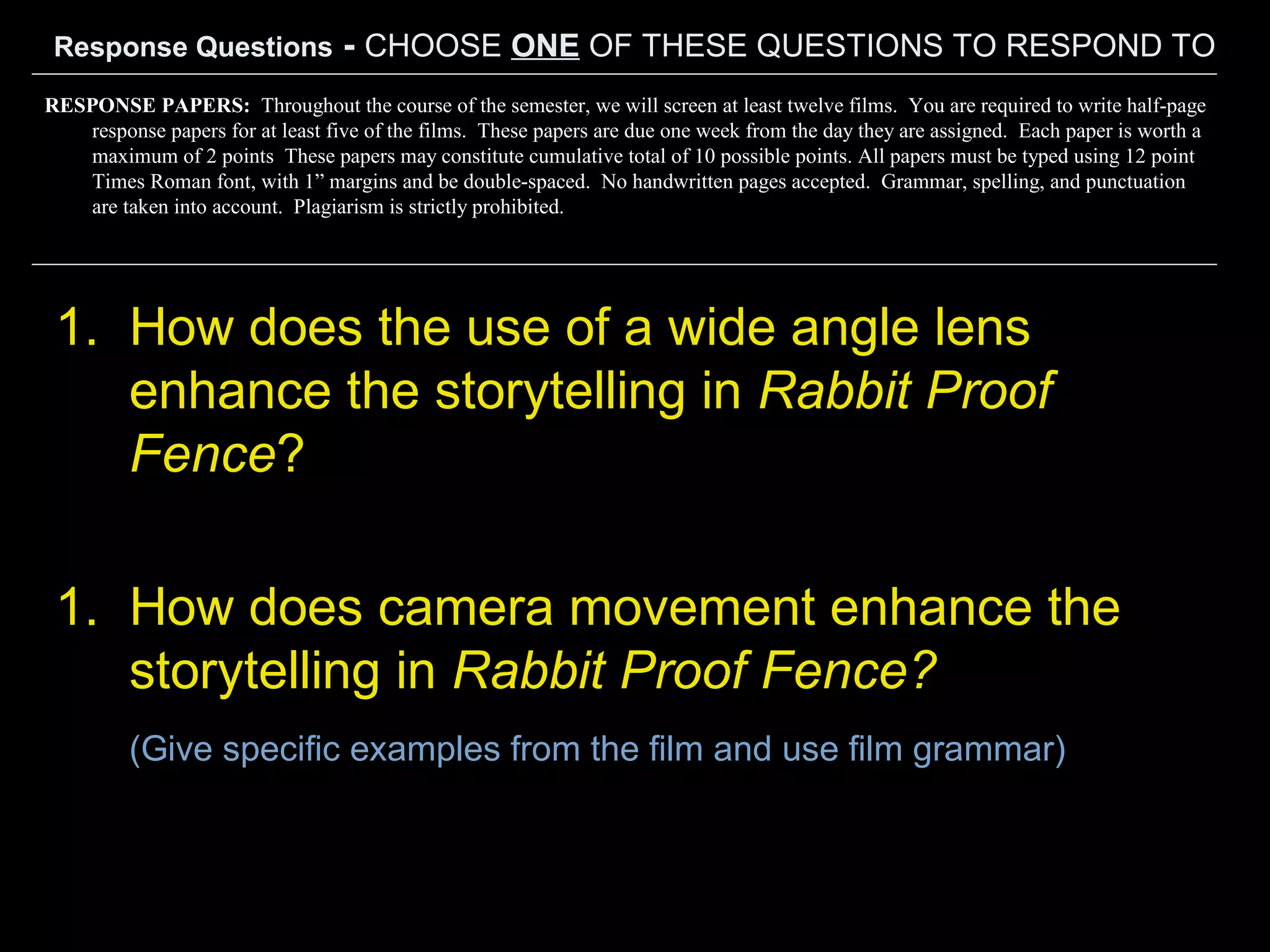Response Questions - CHOOSE ONE OF THESE QUESTIONS TO RESPOND TO
1. How does the use of a wide angle lens
enhance the storytelling in Rabbit Proof
Fence?
1. How does camera movement enhance the
storytelling in Rabbit Proof Fence?
(Give specific examples from the film and use film grammar)
RESPONSE PAPERS: Throughout the course of the semester, we will screen at least twelve films. You are required to write half-page
response papers for at least five of the films. These papers are due one week from the day they are assigned. Each paper is worth a
maximum of 2 points These papers may constitute cumulative total of 10 possible points. All papers must be typed using 12 point
Times Roman font, with 1” margins and be double-spaced. No handwritten pages accepted. Grammar, spelling, and punctuation
are taken into account. Plagiarism is strictly prohibited.
 