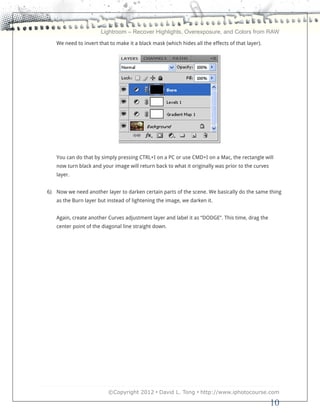 Lightroom – Recover Highlights, Overexposure, and Colors from RAW
   We need to invert that to make it a black mask (which hides all the effects of that layer).




   You can do that by simply pressing CTRL+I on a PC or use CMD+I on a Mac, the rectangle will
   now turn black and your image will return back to what it originally was prior to the curves
   layer.


6) Now we need another layer to darken certain parts of the scene. We basically do the same thing
   as the Burn layer but instead of lightening the image, we darken it.


   Again, create another Curves adjustment layer and label it as “DODGE”. This time, drag the
   center point of the diagonal line straight down.




                         ©Copyright 2012 • David L. Tong • http://www.iphotocourse.com

                                                                                                  10
 