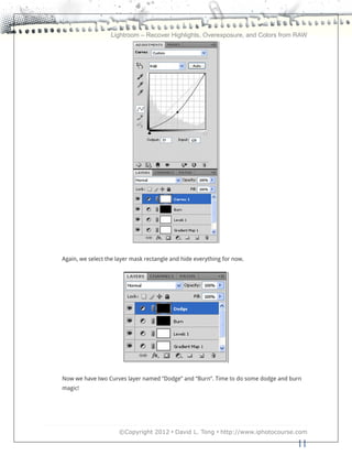 Lightroom – Recover Highlights, Overexposure, and Colors from RAW




Again, we select the layer mask rectangle and hide everything for now.




Now we have two Curves layer named “Dodge” and “Burn”. Time to do some dodge and burn
magic!




                     ©Copyright 2012 • David L. Tong • http://www.iphotocourse.com

                                                                                   11
 