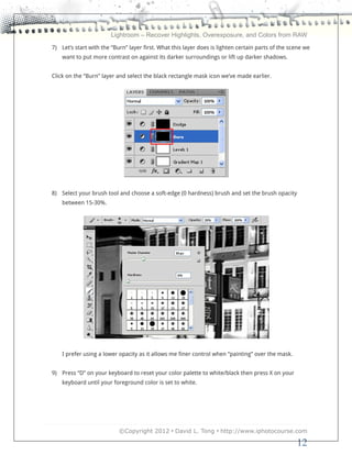 Lightroom – Recover Highlights, Overexposure, and Colors from RAW
7) Let’s start with the “Burn” layer first. What this layer does is lighten certain parts of the scene we
    want to put more contrast on against its darker surroundings or lift up darker shadows.


Click on the “Burn” layer and select the black rectangle mask icon we’ve made earlier.




8) Select your brush tool and choose a soft-edge (0 hardness) brush and set the brush opacity
    between 15-30%.




    I prefer using a lower opacity as it allows me finer control when “painting” over the mask.


9) Press “D” on your keyboard to reset your color palette to white/black then press X on your
    keyboard until your foreground color is set to white.




                           ©Copyright 2012 • David L. Tong • http://www.iphotocourse.com

                                                                                                   12
 