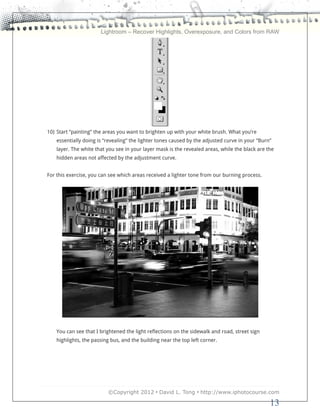 Lightroom – Recover Highlights, Overexposure, and Colors from RAW




10) Start “painting” the areas you want to brighten up with your white brush. What you’re
    essentially doing is “revealing” the lighter tones caused by the adjusted curve in your “Burn”
    layer. The white that you see in your layer mask is the revealed areas, while the black are the
    hidden areas not affected by the adjustment curve.


For this exercise, you can see which areas received a lighter tone from our burning process.




    You can see that I brightened the light reflections on the sidewalk and road, street sign
    highlights, the passing bus, and the building near the top left corner.




                          ©Copyright 2012 • David L. Tong • http://www.iphotocourse.com

                                                                                                 13
 