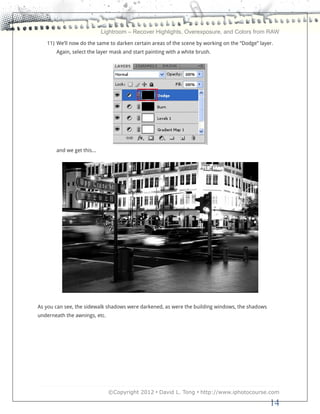 Lightroom – Recover Highlights, Overexposure, and Colors from RAW
   11) We’ll now do the same to darken certain areas of the scene by working on the “Dodge” layer.
       Again, select the layer mask and start painting with a white brush.




       and we get this…




As you can see, the sidewalk shadows were darkened, as were the building windows, the shadows
underneath the awnings, etc.




                               ©Copyright 2012 • David L. Tong • http://www.iphotocourse.com

                                                                                                14
 