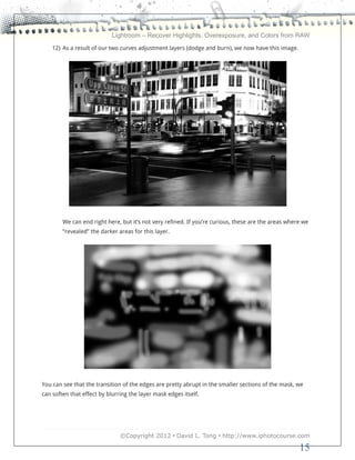 Lightroom – Recover Highlights, Overexposure, and Colors from RAW
    12) As a result of our two curves adjustment layers (dodge and burn), we now have this image.




        We can end right here, but it’s not very refined. If you’re curious, these are the areas where we
        “revealed” the darker areas for this layer.




You can see that the transition of the edges are pretty abrupt in the smaller sections of the mask, we
can soften that effect by blurring the layer mask edges itself.




                               ©Copyright 2012 • David L. Tong • http://www.iphotocourse.com

                                                                                                     15
 