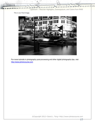 Lightroom – Recover Highlights, Overexposure, and Colors from RAW
   This is our final image.




For more tutorials in photography post-processing and other digital photography tips, visit
http://www.iphotocourse.com




                                ©Copyright 2012 • David L. Tong • http://www.iphotocourse.com

                                                                                              17
 