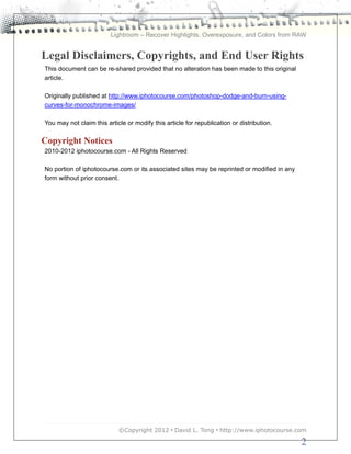 Lightroom – Recover Highlights, Overexposure, and Colors from RAW


Legal Disclaimers, Copyrights, and End User Rights
This document can be re-shared provided that no alteration has been made to this original
article.

Originally published at http://www.iphotocourse.com/photoshop-dodge-and-burn-using-
curves-for-monochrome-images/

You may not claim this article or modify this article for republication or distribution.

Copyright Notices
2010-2012 iphotocourse.com - All Rights Reserved

No portion of iphotocourse.com or its associated sites may be reprinted or modified in any
form without prior consent.




                            ©Copyright 2012 • David L. Tong • http://www.iphotocourse.com

                                                                                             2
 