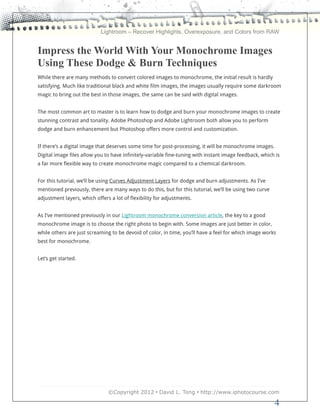 Lightroom – Recover Highlights, Overexposure, and Colors from RAW


Impress the World With Your Monochrome Images
Using These Dodge & Burn Techniques
While there are many methods to convert colored images to monochrome, the initial result is hardly
satisfying. Much like traditional black and white film images, the images usually require some darkroom
magic to bring out the best in those images, the same can be said with digital images.


The most common art to master is to learn how to dodge and burn your monochrome images to create
stunning contrast and tonality. Adobe Photoshop and Adobe Lightroom both allow you to perform
dodge and burn enhancement but Photoshop offers more control and customization.


If there’s a digital image that deserves some time for post-processing, it will be monochrome images.
Digital image files allow you to have infinitely-variable fine-tuning with instant image feedback, which is
a far more flexible way to create monochrome magic compared to a chemical darkroom.


For this tutorial, we’ll be using Curves Adjustment Layers for dodge and burn adjustments. As I’ve
mentioned previously, there are many ways to do this, but for this tutorial, we’ll be using two curve
adjustment layers, which offers a lot of flexibility for adjustments.


As I’ve mentioned previously in our Lightroom monochrome conversion article, the key to a good
monochrome image is to choose the right photo to begin with. Some images are just better in color,
while others are just screaming to be devoid of color, in time, you’ll have a feel for which image works
best for monochrome.


Let’s get started.




                               ©Copyright 2012 • David L. Tong • http://www.iphotocourse.com

                                                                                                        4
 