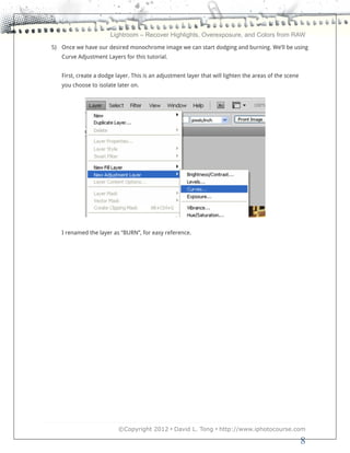 Lightroom – Recover Highlights, Overexposure, and Colors from RAW
5) Once we have our desired monochrome image we can start dodging and burning. We’ll be using
   Curve Adjustment Layers for this tutorial.


   First, create a dodge layer. This is an adjustment layer that will lighten the areas of the scene
   you choose to isolate later on.




   I renamed the layer as “BURN”, for easy reference.




                          ©Copyright 2012 • David L. Tong • http://www.iphotocourse.com

                                                                                                       8
 