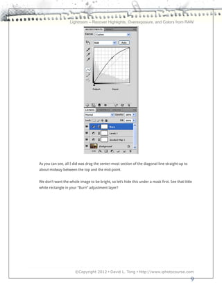 Lightroom – Recover Highlights, Overexposure, and Colors from RAW




As you can see, all I did was drag the center-most section of the diagonal line straight-up to
about midway between the top and the mid-point.


We don’t want the whole image to be bright, so let’s hide this under a mask first. See that little
white rectangle in your “Burn” adjustment layer?




                      ©Copyright 2012 • David L. Tong • http://www.iphotocourse.com

                                                                                                 9
 