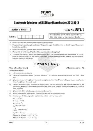 Studymate Solutions to CBSE Board Examination 2012-2013

        Series : SKS/1                                                                      Code No. 55/1/1
                                                                     Candidates must write the Code on
Roll No.                                                             the title page of the answer-book.


       Please check that this question paper contains 15 printed pages.
       Code number given on the right hand side of the question paper should be written on the title page of the answer-
        book by the candidate.
       Please check that this question paper contains 29 questions.
       Please write down the Serial Number of the questions before attempting it.
       15 minutes time has been allotted to read this question paper. The question paper will be distributed at 10.15 a.m.
        From 10.15 a.m. to 10.30 a.m., the student will read the question paper only and will not write any answer on the
        answer script during this period.


                                          PHYSICS (Theory)
[Time allowed : 3 hours]                                                                        [Maximum marks : 70]
General Instructuions:
(i)      All questions are compulsory.
(ii)     There are 29 questions in total. Questions numbered 1 to 8 are very short-answer questions and carry 1 mark
         each.
(iii)    Questions numbered 9 to 16 carry two marks each, Question Nos. 17 to 25 carries three marks each and Question
         Nos. 27 to 29 carry five marks each.
(iv)     There is no overall choice. However, an internal choice has been provided in one question of two marks, one
         question of three marks and all three questions of five marks each. You have to attempt only one of the choices in
         such questions.
(v)      Question No. 26 is value based question carries four marks.
(vi)     Use of calculators is not permitted. However, you may use log tables if necessary.
(vi)     You may use the following values of physical constants wherever necessary:
         c = 3 × 108 m/s
         h = 6.63 × 10–34 Js
         e = 1.6 × 10–19 C
         0 = 4 × 10–7 T mA–1
          1
              = 9 × 109 Nm2C–2
         40
         me = 9.1 × 10–31 kg
         Mass of the Neutron = 1.675 × 10–27 kg
         Mass of the Proton = 1.673 × 10–27 kg


55/1/1                                                        1                                                       P.T.O.
 