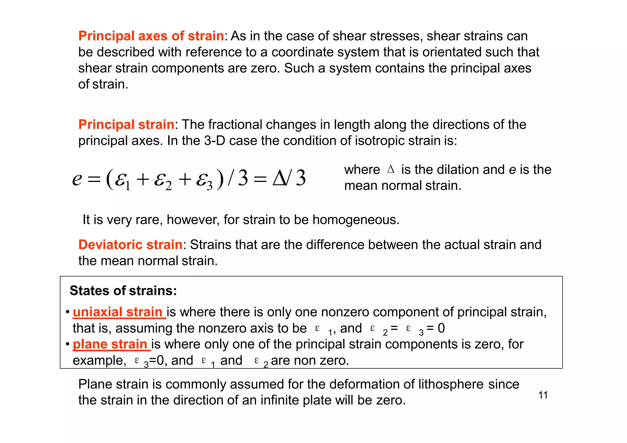 11
the strain in the direction of an infinite plate will be zero.
Principal axes of strain: As in the case of shear stresses, shear strains can
be described with reference to a coordinate system that is orientated such that
shear strain components are zero. Such a system contains the principal axes
of strain.
Principal strain: The fractional changes in length along the directions of the
principal axes. In the 3-D case the condition of isotropic strain is:
e  (1 2 3 ) /3  ∆/3 where Δ is the dilation and e is the
mean normal strain.
It is very rare, however, for strain to be homogeneous.
Deviatoric strain: Strains that are the difference between the actual strain and
the mean normal strain.
States of strains:
• uniaxial strain is where there is only one nonzero component of principal strain,
that is, assuming the nonzero axis to be ε 1, and ε 2 = ε 3 = 0
• plane strain is where only one of the principal strain components is zero, for
example, ε3=0, and ε1 and ε2 are non zero.
Plane strain is commonly assumed for the deformation of lithosphere since
 