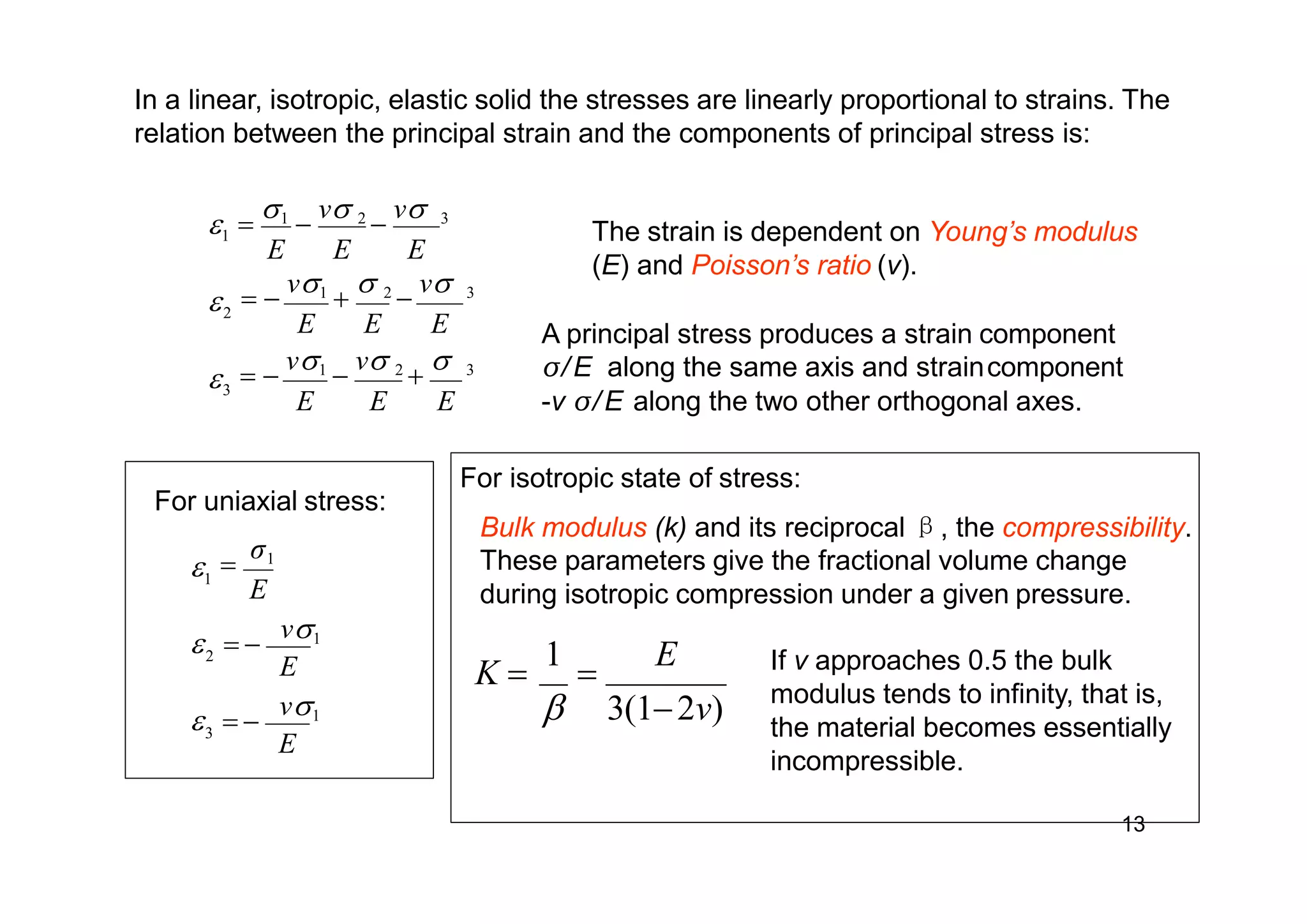 In a linear, isotropic, elastic solid the stresses are linearly proportional to strains. The
relation between the principal strain and the components of principal stress is:
E E E
3
2
1



 
v1

v 2

 3
E E E
 
v1

 2

v 3

1

v 2

v 3
E E E
The strain is dependent on Young’s modulus
(E) and Poisson’s ratio (v).
A principal stress produces a strain component
σ/E along the same axis and straincomponent
-v σ/E along the two other orthogonal axes.
For uniaxial stress:
E
E
E
3
2
1
  
v1
  
v1

σ1
K 
1

E
 3(12v)
For isotropic state of stress:
Bulk modulus (k) and its reciprocal β, the compressibility.
These parameters give the fractional volume change
during isotropic compression under a given pressure.
13
If v approaches 0.5 the bulk
modulus tends to infinity, that is,
the material becomes essentially
incompressible.
 