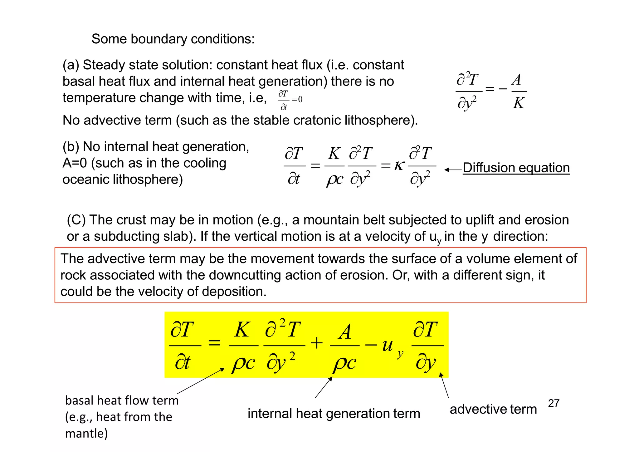 27
K
 T
 
A
y2
2
T

T K 2
T 2
T

t c y2
y2
Some boundary conditions:
y
y
TA
 u
T

K  T

t c y 2
c
2
(b) No internal heat generation,
A=0 (such as in the cooling
oceanic lithosphere)
(C) The crust may be in motion (e.g., a mountain belt subjected to uplift and erosion
or a subducting slab). If the vertical motion is at a velocity of uy in the y direction:
Diffusion equation
basal heat flow term
(e.g., heat from the
mantle)
internal heat generation term advective term
The advective term may be the movement towards the surface of a volume element of
rock associated with the downcutting action of erosion. Or, with a different sign, it
could be the velocity of deposition.
(a) Steady state solution: constant heat flux (i.e. constant
basal heat flux and internal heat generation) there is no
temperature change with time, i.e, 0
t
No advective term (such as the stable cratonic lithosphere).
 