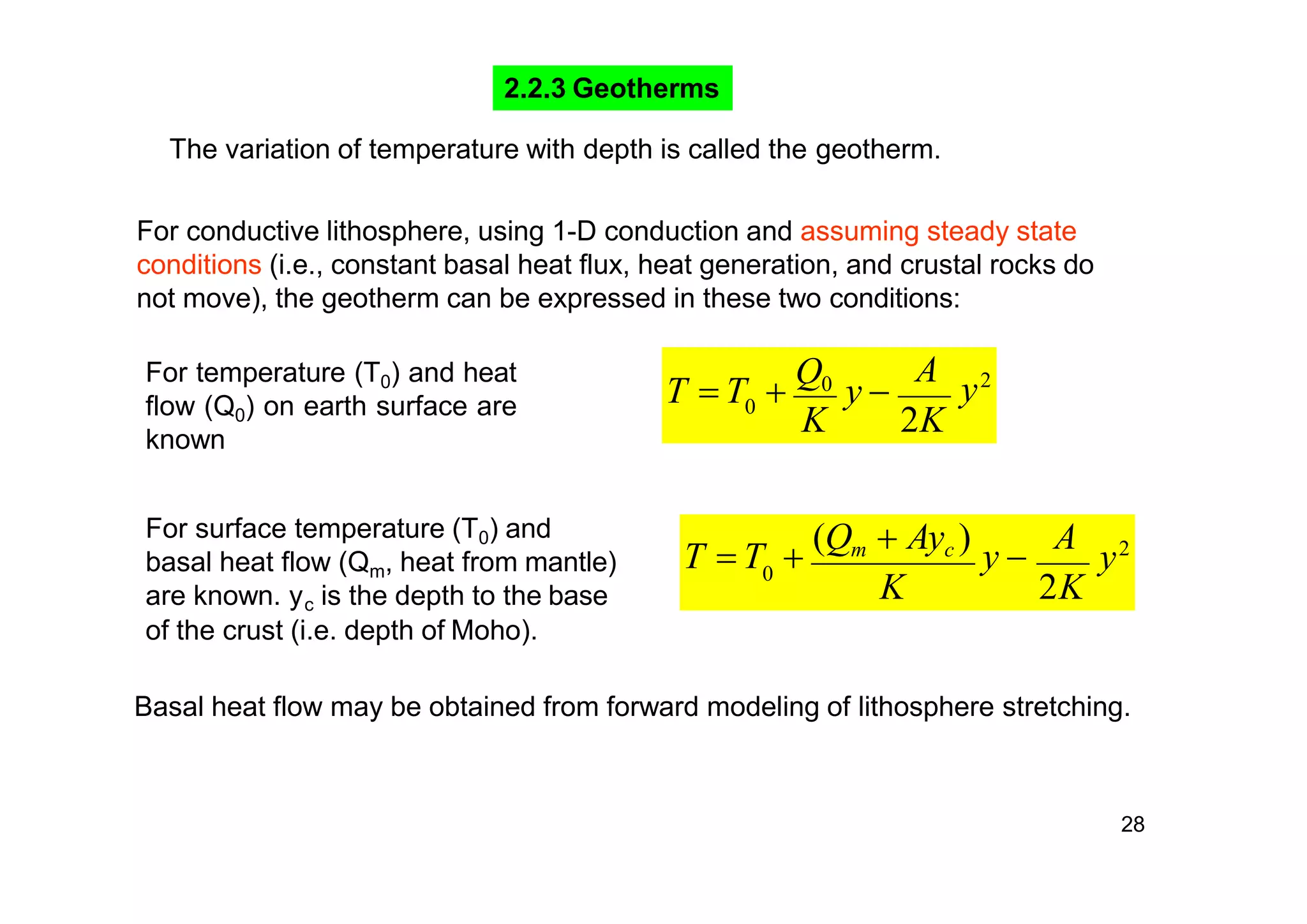 28
2.2.3 Geotherms
0
A
y2
2KK
T  T 
Q0
y 
For temperature (T0) and heat
flow (Q0) on earth surface are
known
0
y2
K 2K
T  T 
(Qm  Ayc )
y 
AFor surface temperature (T0) and
basal heat flow (Qm, heat from mantle)
are known. y is the depth to the basec
of the crust (i.e. depth of Moho).
Basal heat flow may be obtained from forward modeling of lithosphere stretching.
The variation of temperature with depth is called the geotherm.
For conductive lithosphere, using 1-D conduction and assuming steady state
conditions (i.e., constant basal heat flux, heat generation, and crustal rocks do
not move), the geotherm can be expressed in these two conditions:
 