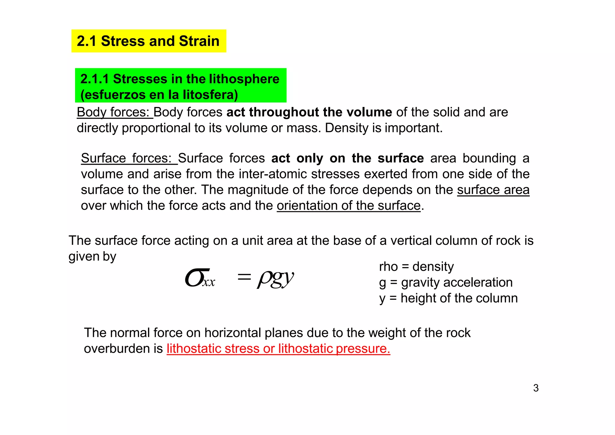 3
2.1 Stress and Strain
2.1.1 Stresses in the lithosphere
(esfuerzos en la litosfera)
Body forces: Body forces act throughout the volume of the solid and are
directly proportional to its volume or mass. Density is important.
Surface forces: Surface forces act only on the surface area bounding a
volume and arise from the inter-atomic stresses exerted from one side of the
surface to the other. The magnitude of the force depends on the surface area
over which the force acts and the orientation of the surface.
The surface force acting on a unit area at the base of a vertical column of rock is
given by
xx  gy rho = density
g = gravity acceleration
y = height of the column
The normal force on horizontal planes due to the weight of the rock
overburden is lithostatic stress or lithostatic pressure.
 