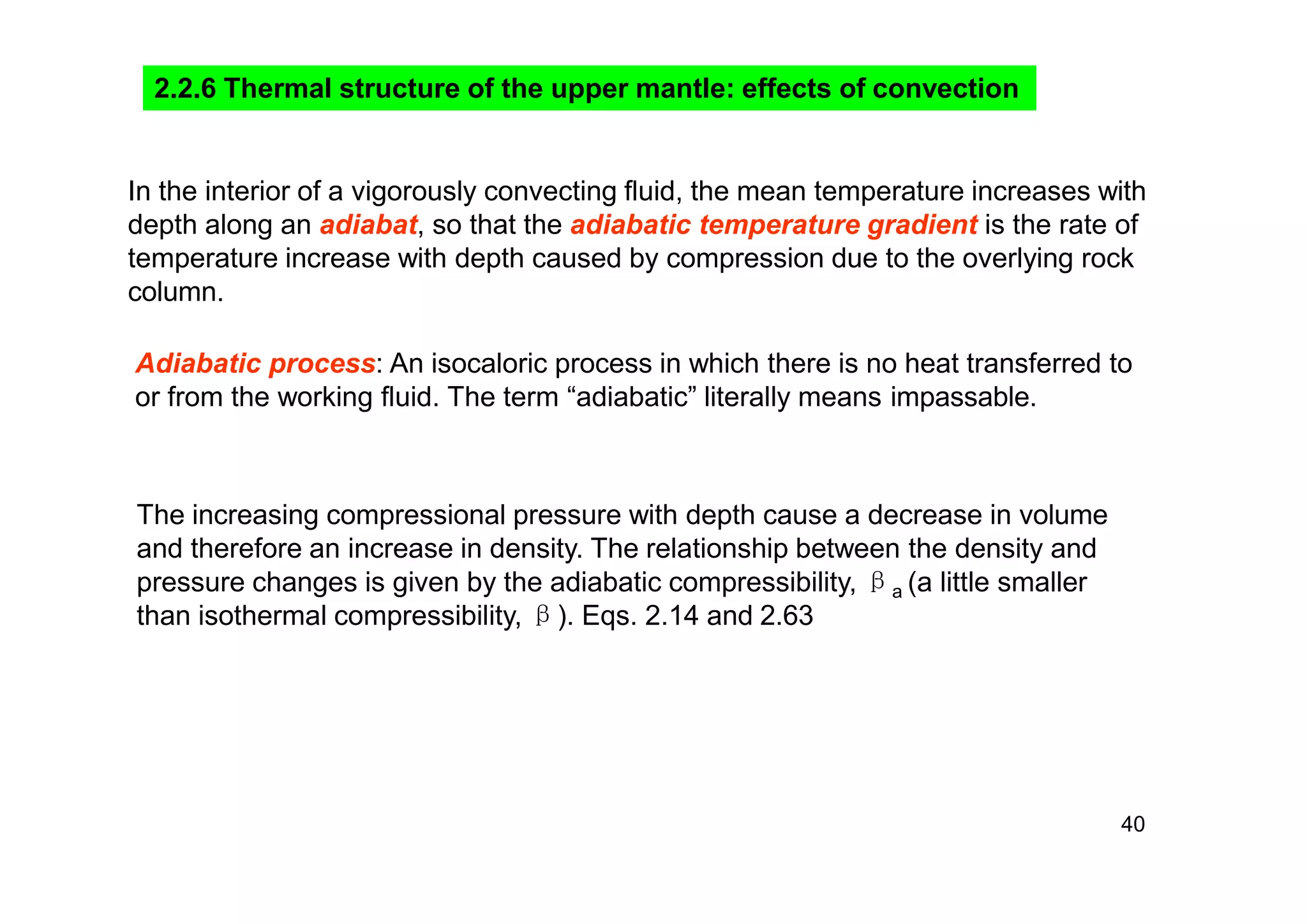 40
In the interior of a vigorously convecting fluid, the mean temperature increases with
depth along an adiabat, so that the adiabatic temperature gradient is the rate of
temperature increase with depth caused by compression due to the overlying rock
column.
Adiabatic process: An isocaloric process in which there is no heat transferred to
or from the working fluid. The term “adiabatic” literally means impassable.
The increasing compressional pressure with depth cause a decrease in volume
and therefore an increase in density. The relationship between the density and
pressure changes is given by the adiabatic compressibility, βa (a little smaller
than isothermal compressibility, β). Eqs. 2.14 and 2.63
2.2.6 Thermal structure of the upper mantle: effects of convection
 