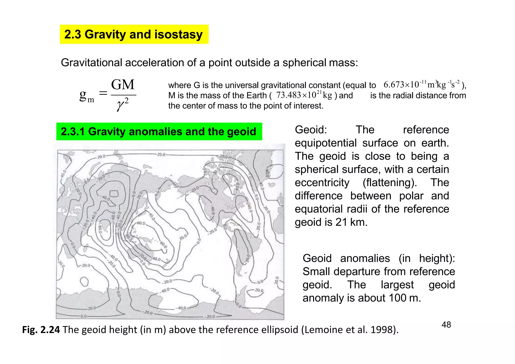 2.3 Gravity and isostasy
mg
2

GM where G is the universal gravitational constant (equal to ),
M is the mass of the Earth ( ) and is the radial distance from
the center of mass to the point of interest.
-11 3 -1 -2
6.67310 m kg s
21
73.48310 kg
Gravitational acceleration of a point outside a spherical mass:
2.3.1 Gravity anomalies and the geoid
48
Fig. 2.24 The geoid height (in m) above the reference ellipsoid (Lemoine et al. 1998).
Geoid: The reference
equipotential surface on earth.
The geoid is close to being a
spherical surface, with a certain
eccentricity (flattening). The
difference between polar and
equatorial radii of the reference
geoid is 21 km.
Geoid anomalies (in height):
Small departure from reference
geoid. The largest geoid
anomaly is about 100 m.
 