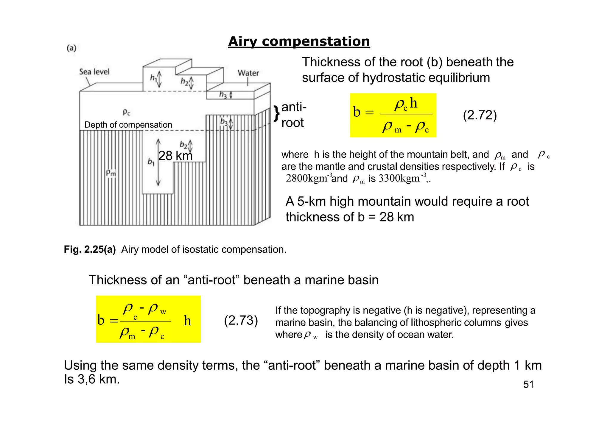 c h
 m - c
b 
where h is the height of the mountain belt, and m and
m
 c
-3
2800kgm and
are the mantle and crustal densities respectively. If  c is
-3
is 3300kgm ,.
Using the same density terms, the “anti-root” beneath a marine basin of depth 1 km
Is 3,6 km. 51
If the topography is negative (h is negative), representing a
marine basin, the balancing of lithospheric columns gives
where is the density of ocean water. w
Airy compenstation
Thickness of the root (b) beneath the
surface of hydrostatic equilibrium
Depth of compensation
A 5-km high mountain would require a root
thickness of b = 28 km
Fig. 2.25(a) Airy model of isostatic compensation.
Thickness of an “anti-root” beneath a marine basin
28 km
}anti-
root
(2.72)
(2.73)h
m c
- 
-  w
b  c
 