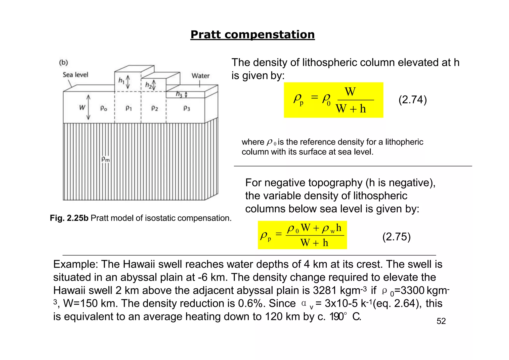 Fig. 2.25b Pratt model of isostatic compensation.
Pratt compenstation
The density of lithospheric column elevated at h
is given by:
(2.74)
where  0 is the reference density for a lithopheric
column with its surface at sea level.
For negative topography (h is negative),
the variable density of lithospheric
columns below sea level is given by:
p

 0 W   w h
W  h
 (2.75)
Example: The Hawaii swell reaches water depths of 4 km at its crest. The swell is
situated in an abyssal plain at -6 km. The density change required to elevate the
Hawaii swell 2 km above the adjacent abyssal plain is 3281 kgm-3 if ρ0=3300 kgm-
3, W=150 km. The density reduction is 0.6%. Since αv = 3x10-5 k-1(eq. 2.64), this
is equivalent to an average heating down to 120 km by c. 190°C. 52
W  h
W
0p
  
 