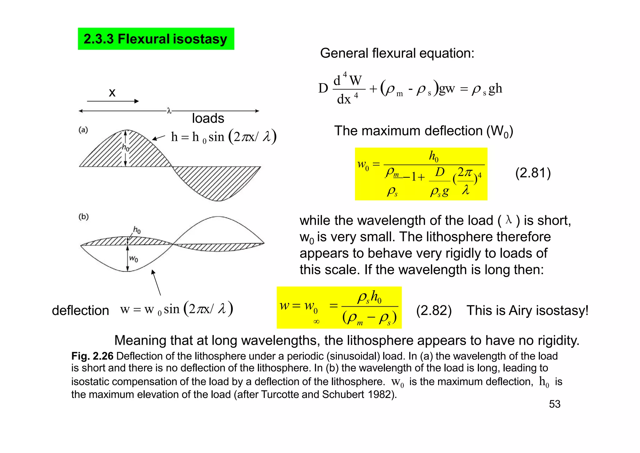 2.3.3 Flexural isostasy
m
dx 4
4
-  s gw   s ghD
d W
 
w  w 0 sin 2x/ deflection
loads
h  h 0 sin 2x/ 
General flexural equation:
x
0
h0
D
(
2 )4
s g 
m 1
s
w 
The maximum deflection (W0)
while the wavelength of the load (λ) is short,
w0 is very small. The lithosphere therefore
appears to behave very rigidly to loads of
this scale. If the wavelength is long then:
m s
the maximum elevation of the load (after Turcotte and Schubert 1982).
53
sh0
(   )
w  w 0

(2.81)
Meaning that at long wavelengths, the lithosphere appears to have no rigidity.
Fig. 2.26 Deflection of the lithosphere under a periodic (sinusoidal) load. In (a) the wavelength of the load
is short and there is no deflection of the lithosphere. In (b) the wavelength of the load is long, leading to
isostatic compensation of the load by a deflection of the lithosphere. w0 is the maximum deflection, h0 is
(2.82) This is Airy isostasy!
 