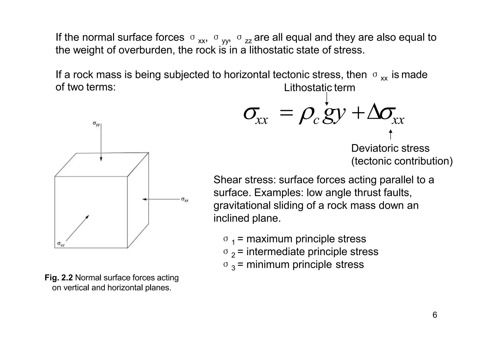Fig. 2.2 Normal surface forces acting
on vertical and horizontal planes.
If the normal surface forces σxx, σyy, σzz are all equal and they are also equal to
the weight of overburden, the rock is in a lithostatic state of stress.
If a rock mass is being subjected to horizontal tectonic stress, then σxx is made
of two terms: Lithostatic term
xx  c gy ∆xx
Deviatoric stress
(tectonic contribution)
Shear stress: surface forces acting parallel to a
surface. Examples: low angle thrust faults,
gravitational sliding of a rock mass down an
inclined plane.
σ1 = maximum principle stress
σ2 = intermediate principle stress
σ3 = minimum principle stress
6
 