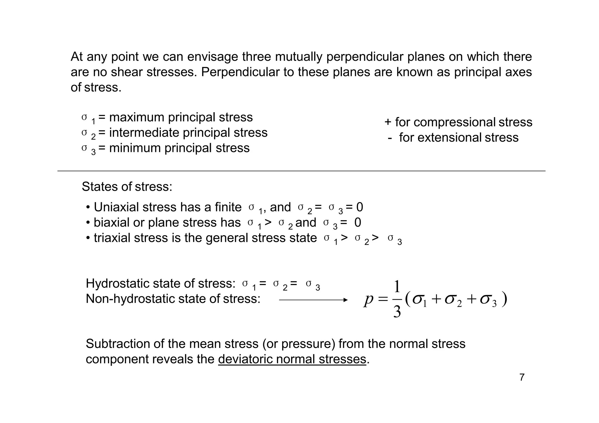 σ1 = maximum principal stress
σ2 = intermediate principal stress
σ3 = minimum principal stress
At any point we can envisage three mutually perpendicular planes on which there
are no shear stresses. Perpendicular to these planes are known as principal axes
of stress.
+ for compressional stress
- for extensional stress
States of stress:
• Uniaxial stress has a finite σ1, and σ2 = σ3 = 0
• biaxial or plane stress has σ1 > σ2 and σ3 = 0
• triaxial stress is the general stress state σ1 > σ2 > σ3
Hydrostatic state of stress: σ1 = σ2 = σ3
Non-hydrostatic state of stress:
3
1
p  (1 2 3 )
Subtraction of the mean stress (or pressure) from the normal stress
component reveals the deviatoric normal stresses.
7
 