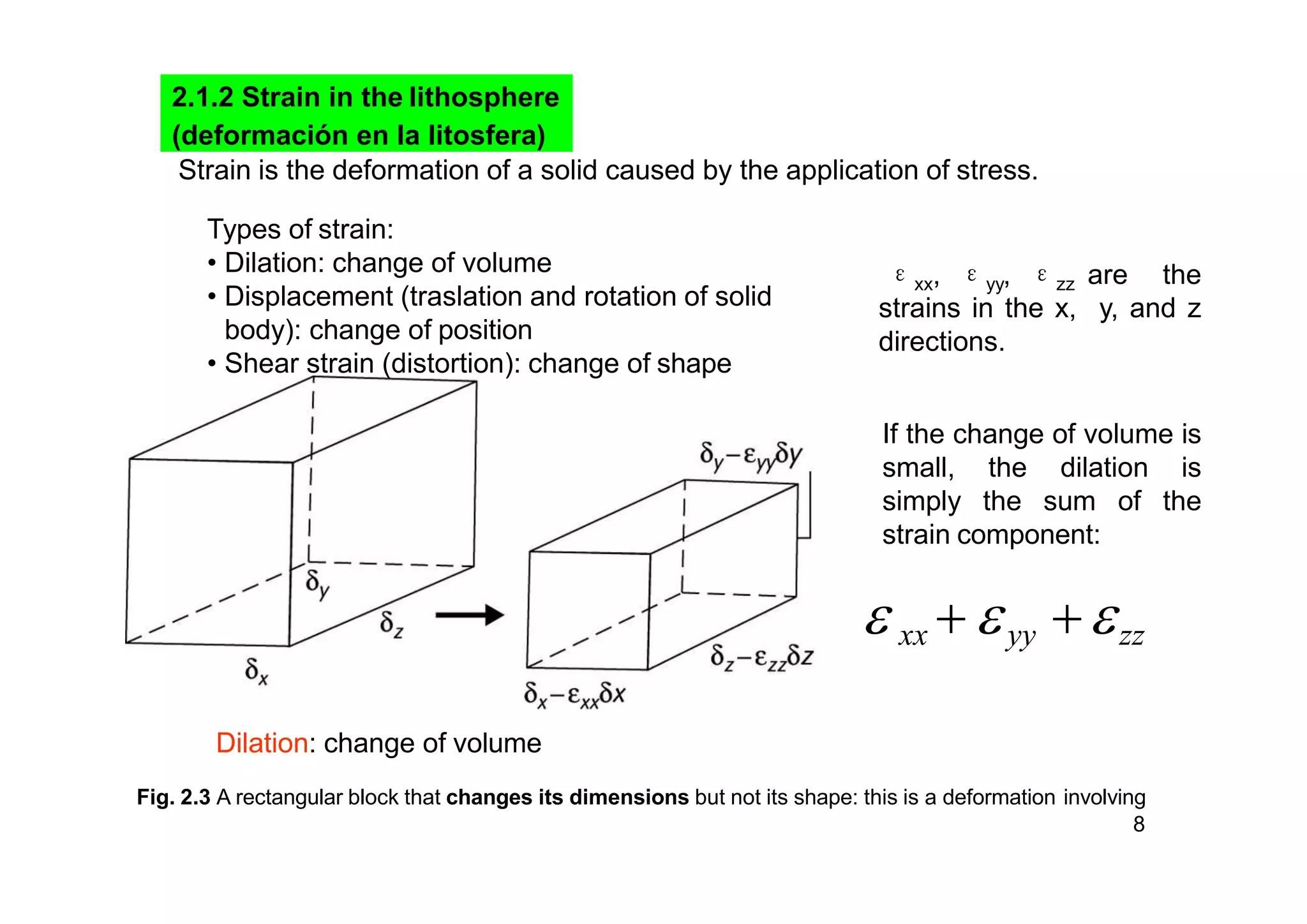 Fig. 2.3 A rectangular block that changes its dimensions but not its shape: this is a deformation involving
8
2.1.2 Strain in the lithosphere
(deformación en la litosfera)
Strain is the deformation of a solid caused by the application of stress.
εxx, εyy, εzz are the
strains in the x, y, and z
directions.
Types of strain:
• Dilation: change of volume
• Displacement (traslation and rotation of solid
body): change of position
• Shear strain (distortion): change of shape
If the change of volume is
small, the dilation is
simply the sum of the
strain component:
 xx  yy zz
Dilation: change of volume
 
