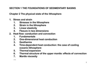 SECTION 1 THE FOUNDATIONS OF SEDIMENTARY BASINS
Chapter 2 The physical state of the lithosphere
1. Stress and strain
1. Stresses in the lithosphere
2. Strain in the lithosphere
3. Linear elasticity
4. Flexure in two dimensions
2. Heat flow: conduction and convection
1. Fundamentals
2. One-dimensional heat conduction
3. Geotherms
4. Time-dependent heat conduction: the case of cooling
oceanic lithosphere
5. Thermal expansion
6. Thermal structure of the upper mantle: effects of convection
7. Mantle viscosity
…
1
 