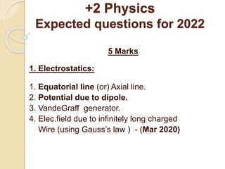 +2 Physics
Expected questions for 2022
5 Marks
1. Electrostatics:
1. Equatorial line (or) Axial line.
2. Potential due to dipole.
3. VandeGraff generator.
4. Elec.field due to infinitely long charged
Wire (using Gauss’s law ) - (Mar 2020)
 