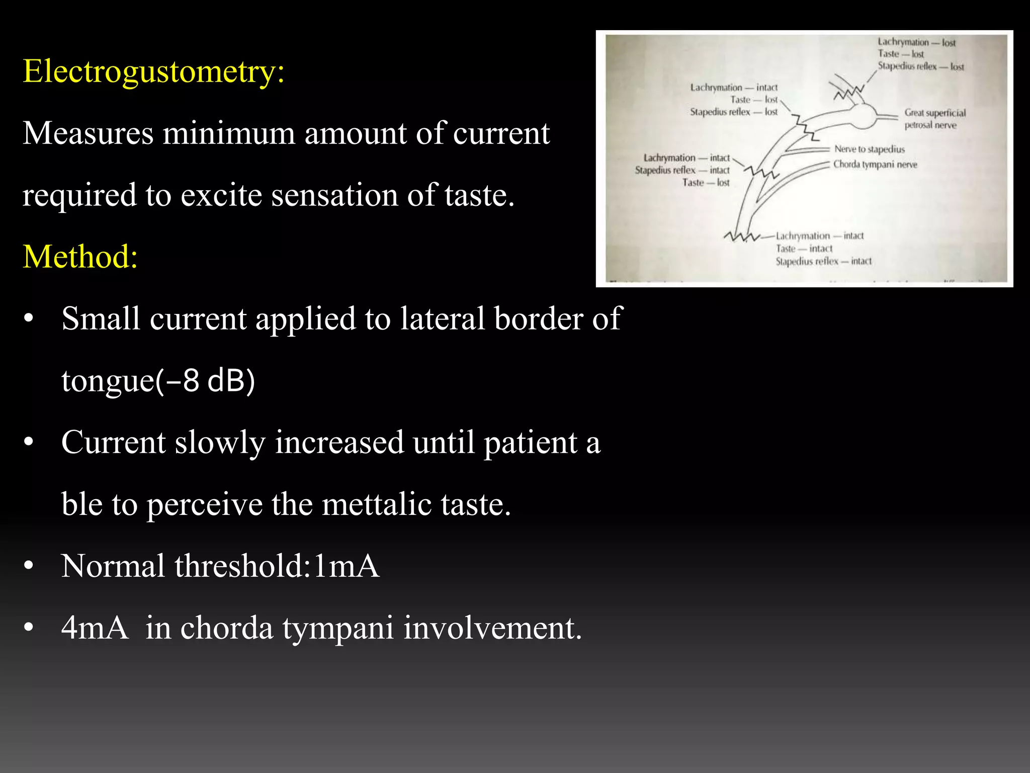 Electrogustometry:
Measures minimum amount of current
required to excite sensation of taste.
Method:
• Small current applied to lateral border of
tongue(−8 dB)
• Current slowly increased until patient a
ble to perceive the mettalic taste.
• Normal threshold:1mA
• 4mA in chorda tympani involvement.
 